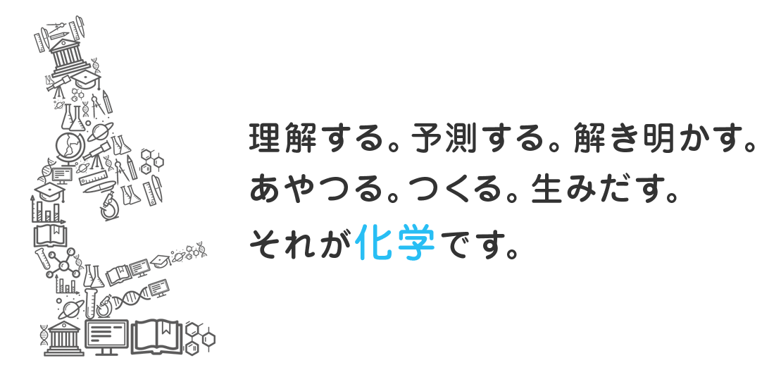 理解する。予測する。解き明かす。あやつる。つくる。生みだす。それが化学です。